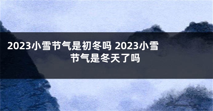 2023小雪节气是初冬吗 2023小雪节气是冬天了吗