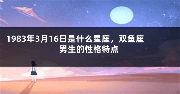 1983年3月16日是什么星座，双鱼座男生的性格特点