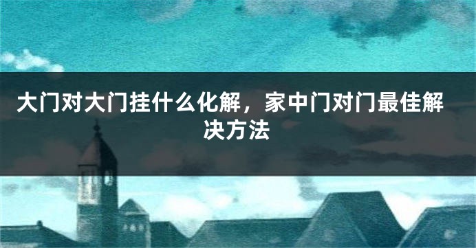 大门对大门挂什么化解，家中门对门最佳解决方法