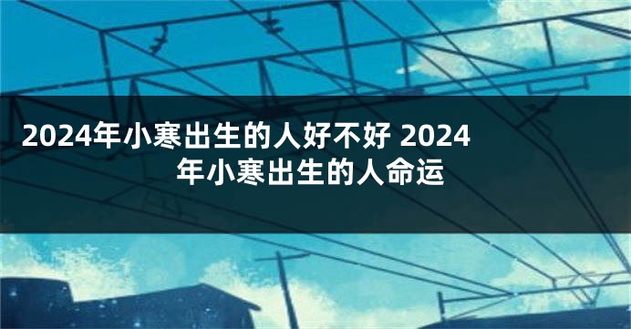 2024年小寒出生的人好不好 2024年小寒出生的人命运