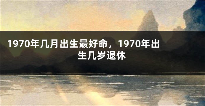 1970年几月出生最好命，1970年出生几岁退休