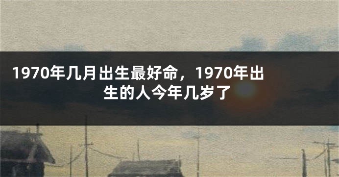 1970年几月出生最好命，1970年出生的人今年几岁了