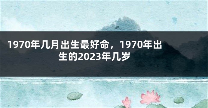 1970年几月出生最好命，1970年出生的2023年几岁