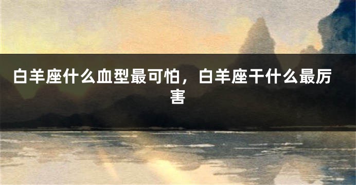 白羊座什么血型最可怕，白羊座干什么最厉害