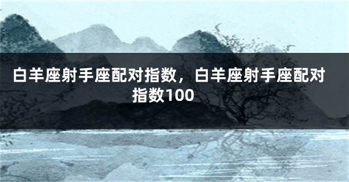 白羊座射手座配对指数，白羊座射手座配对指数100