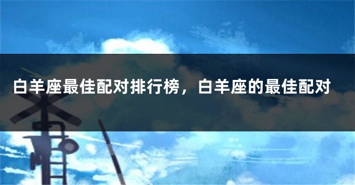 白羊座最佳配对排行榜，白羊座的最佳配对