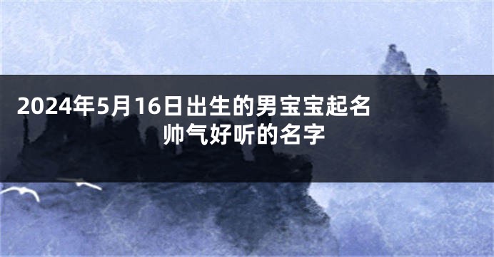 2024年5月16日出生的男宝宝起名 帅气好听的名字