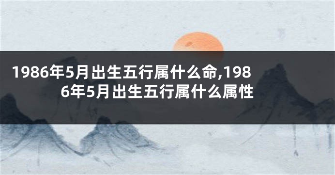 1986年5月出生五行属什么命,1986年5月出生五行属什么属性