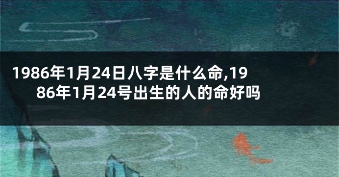 1986年1月24日八字是什么命,1986年1月24号出生的人的命好吗