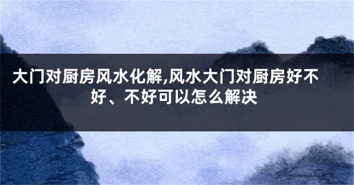 大门对厨房风水化解,风水大门对厨房好不好、不好可以怎么解决