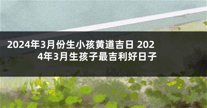 2024年3月份生小孩黄道吉日 2024年3月生孩子最吉利好日子