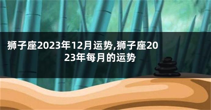 狮子座2023年12月运势,狮子座2023年每月的运势