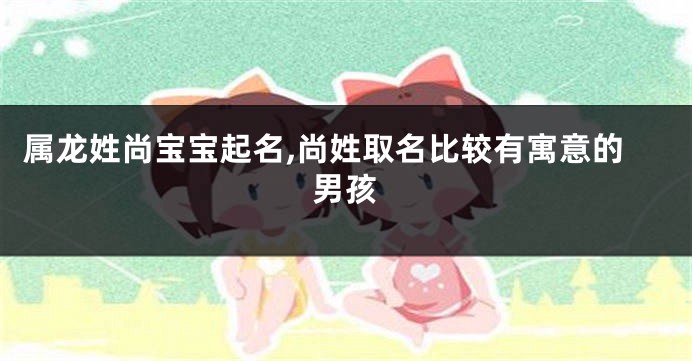 属龙姓尚宝宝起名,尚姓取名比较有寓意的男孩