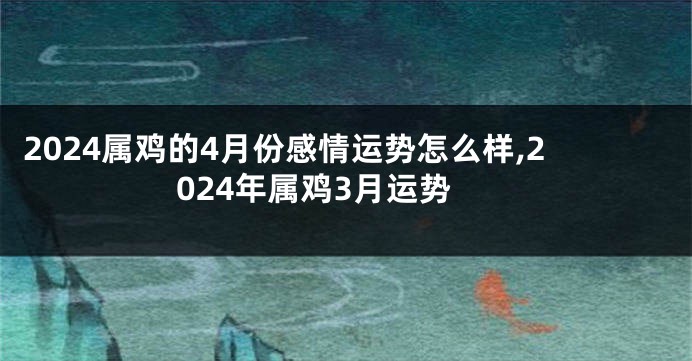 2024属鸡的4月份感情运势怎么样,2024年属鸡3月运势