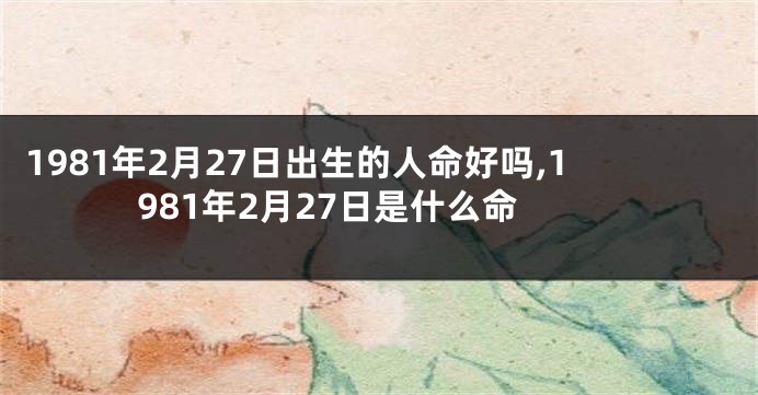 1981年2月27日出生的人命好吗,1981年2月27日是什么命