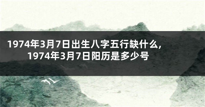 1974年3月7日出生八字五行缺什么,1974年3月7日阳历是多少号