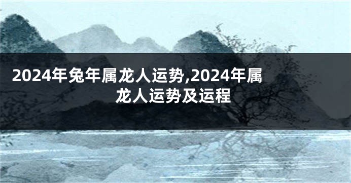 2024年兔年属龙人运势,2024年属龙人运势及运程