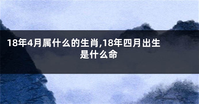 18年4月属什么的生肖,18年四月出生是什么命