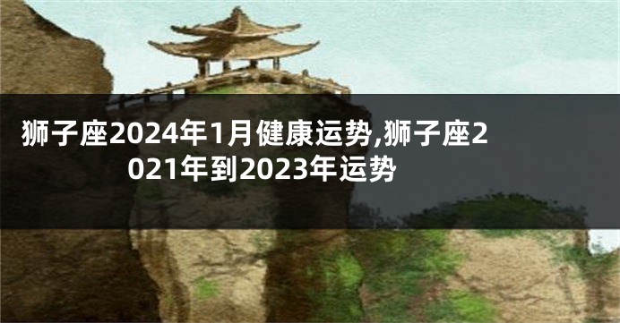 狮子座2024年1月健康运势,狮子座2021年到2023年运势