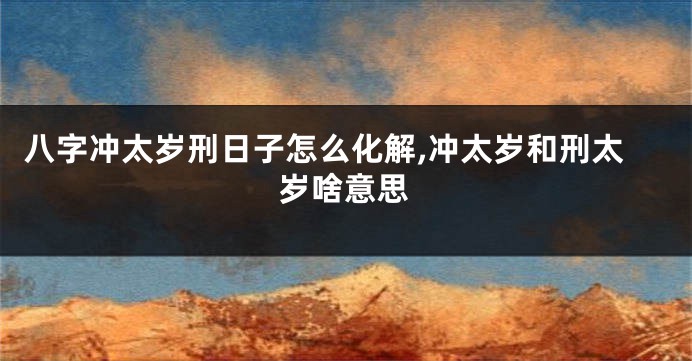 八字冲太岁刑日子怎么化解,冲太岁和刑太岁啥意思