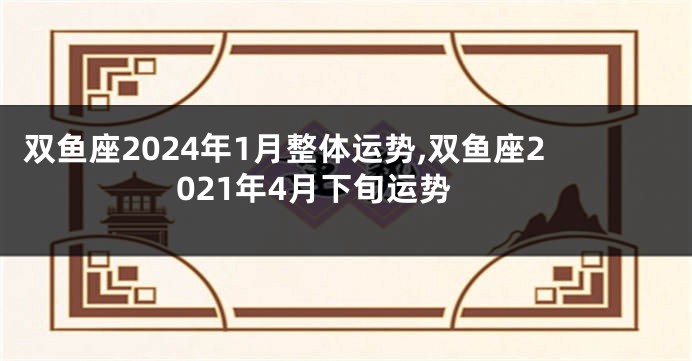 双鱼座2024年1月整体运势,双鱼座2021年4月下旬运势