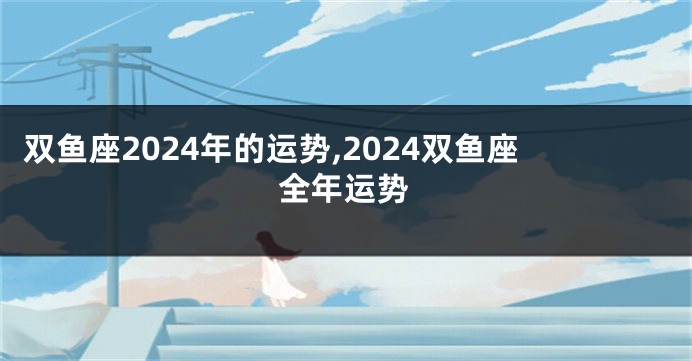 双鱼座2024年的运势,2024双鱼座全年运势