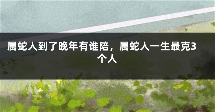 属蛇人到了晚年有谁陪，属蛇人一生最克3个人