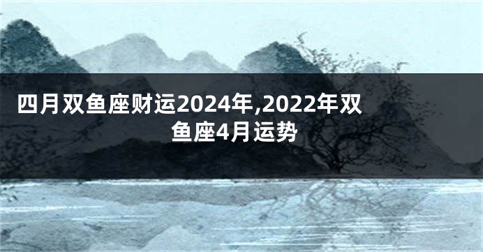 四月双鱼座财运2024年,2022年双鱼座4月运势