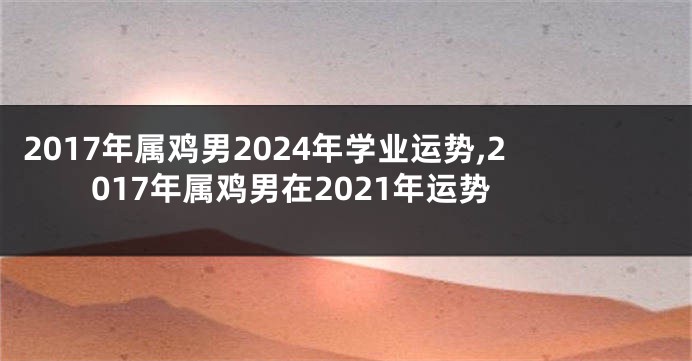 2017年属鸡男2024年学业运势,2017年属鸡男在2021年运势