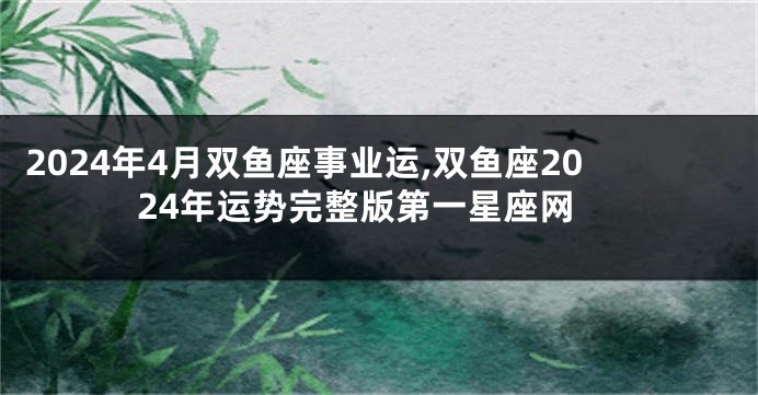 2024年4月双鱼座事业运,双鱼座2024年运势完整版第一星座网