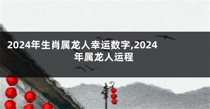 2024年生肖属龙人幸运数字,2024年属龙人运程