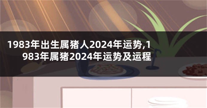 1983年出生属猪人2024年运势,1983年属猪2024年运势及运程