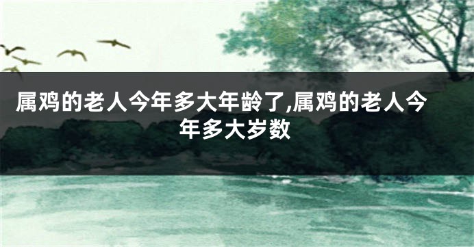 属鸡的老人今年多大年龄了,属鸡的老人今年多大岁数