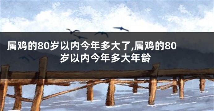 属鸡的80岁以内今年多大了,属鸡的80岁以内今年多大年龄