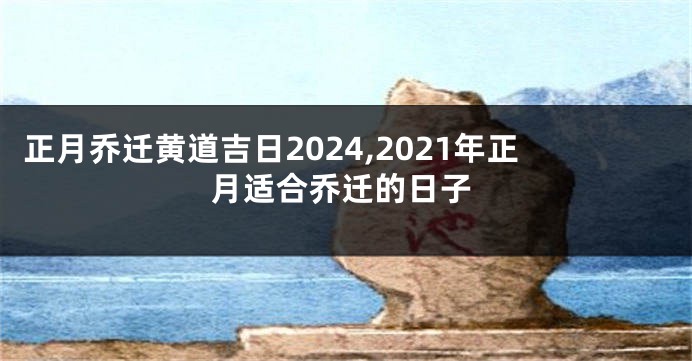 正月乔迁黄道吉日2024,2021年正月适合乔迁的日子