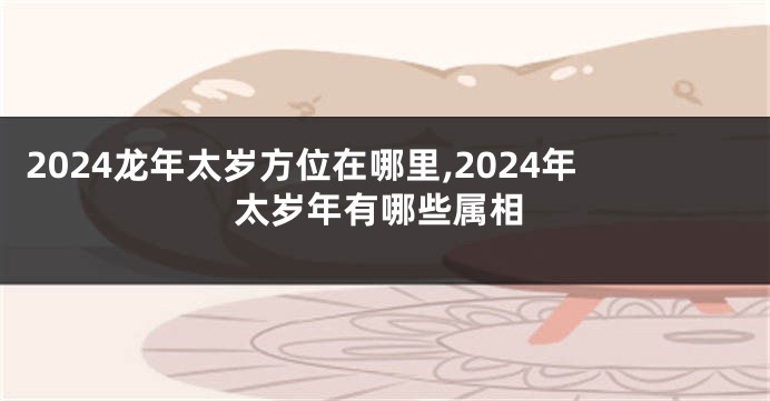 2024龙年太岁方位在哪里,2024年太岁年有哪些属相