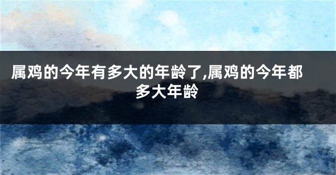 属鸡的今年有多大的年龄了,属鸡的今年都多大年龄