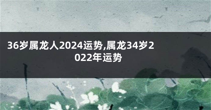 36岁属龙人2024运势,属龙34岁2022年运势