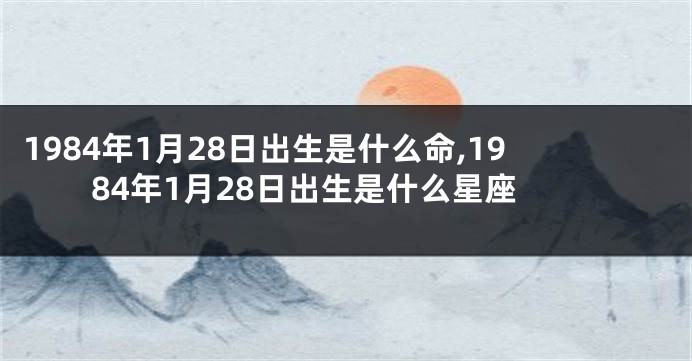 1984年1月28日出生是什么命,1984年1月28日出生是什么星座