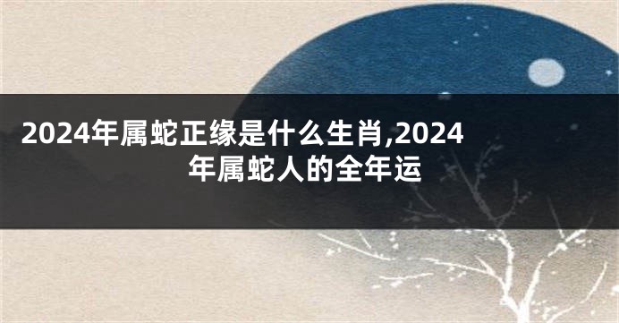 2024年属蛇正缘是什么生肖,2024年属蛇人的全年运