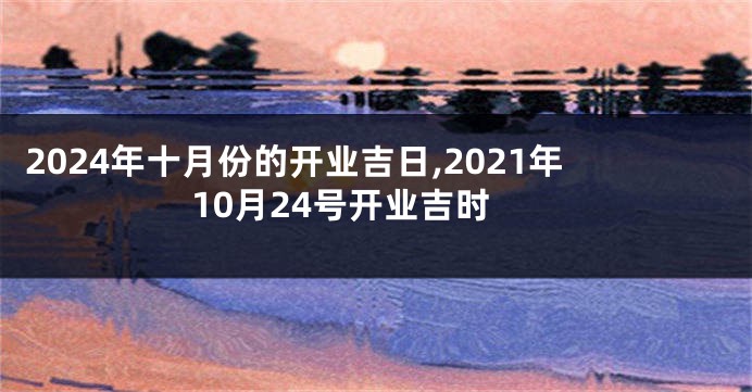 2024年十月份的开业吉日,2021年10月24号开业吉时