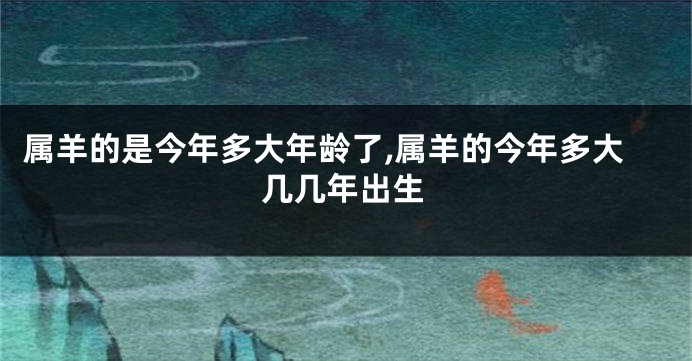 属羊的是今年多大年龄了,属羊的今年多大几几年出生