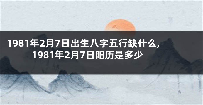 1981年2月7日出生八字五行缺什么,1981年2月7日阳历是多少