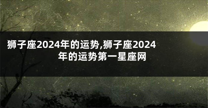 狮子座2024年的运势,狮子座2024年的运势第一星座网