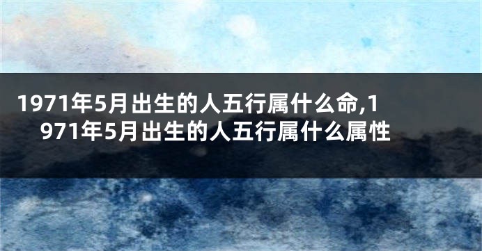 1971年5月出生的人五行属什么命,1971年5月出生的人五行属什么属性