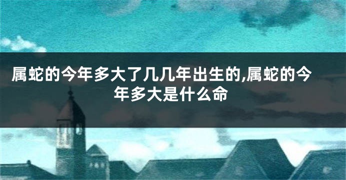 属蛇的今年多大了几几年出生的,属蛇的今年多大是什么命