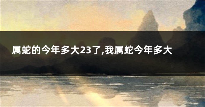 属蛇的今年多大23了,我属蛇今年多大