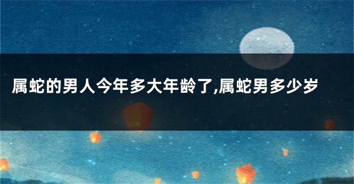 属蛇的男人今年多大年龄了,属蛇男多少岁