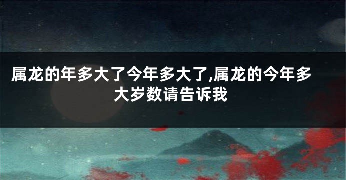 属龙的年多大了今年多大了,属龙的今年多大岁数请告诉我