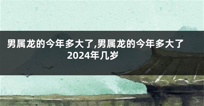 男属龙的今年多大了,男属龙的今年多大了2024年几岁